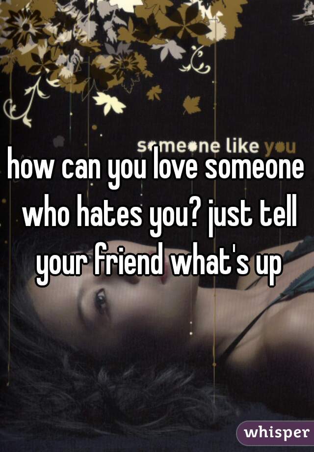 how can you love someone who hates you? just tell your friend what's up