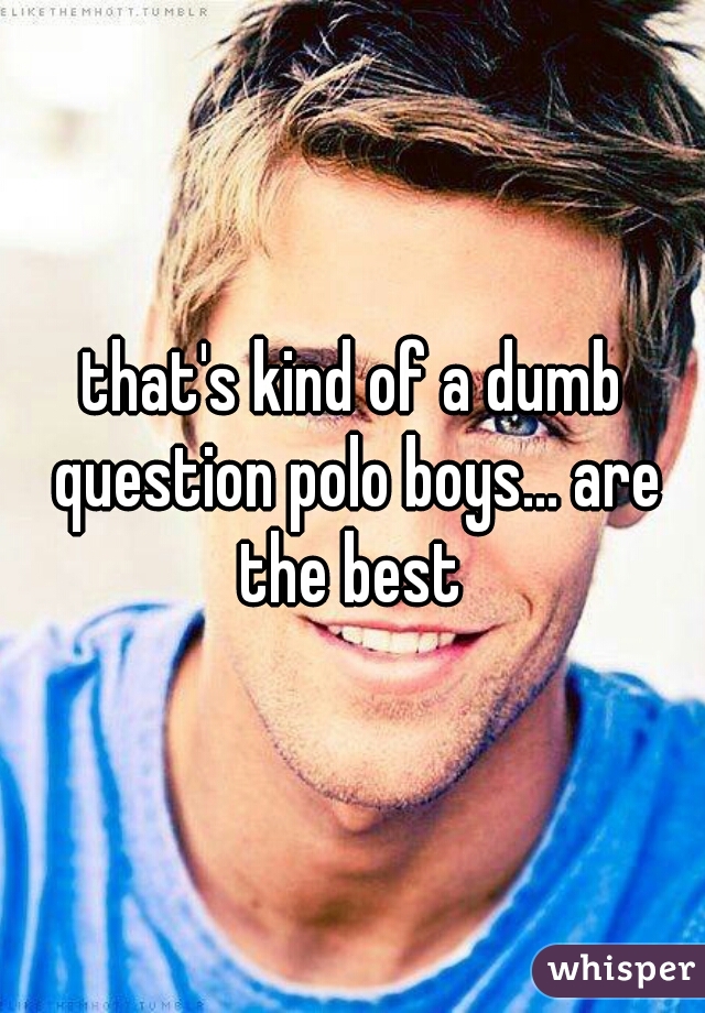 that's kind of a dumb question polo boys... are the best 