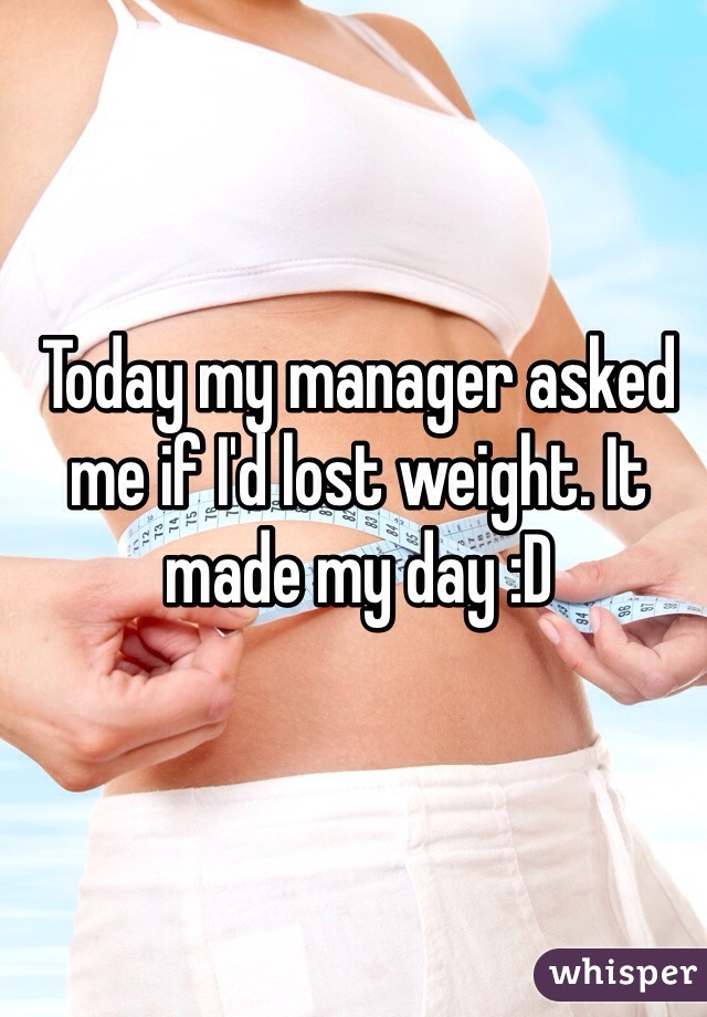 Today my manager asked me if I'd lost weight. It made my day :D