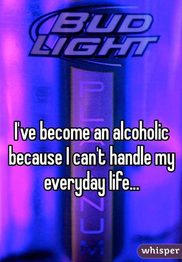 I've become an alcoholic because I can't handle my everyday life...