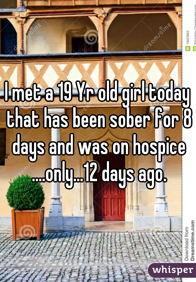 I met a 19 Yr old girl today that has been sober for 8 days and was on hospice ....only...12 days ago.