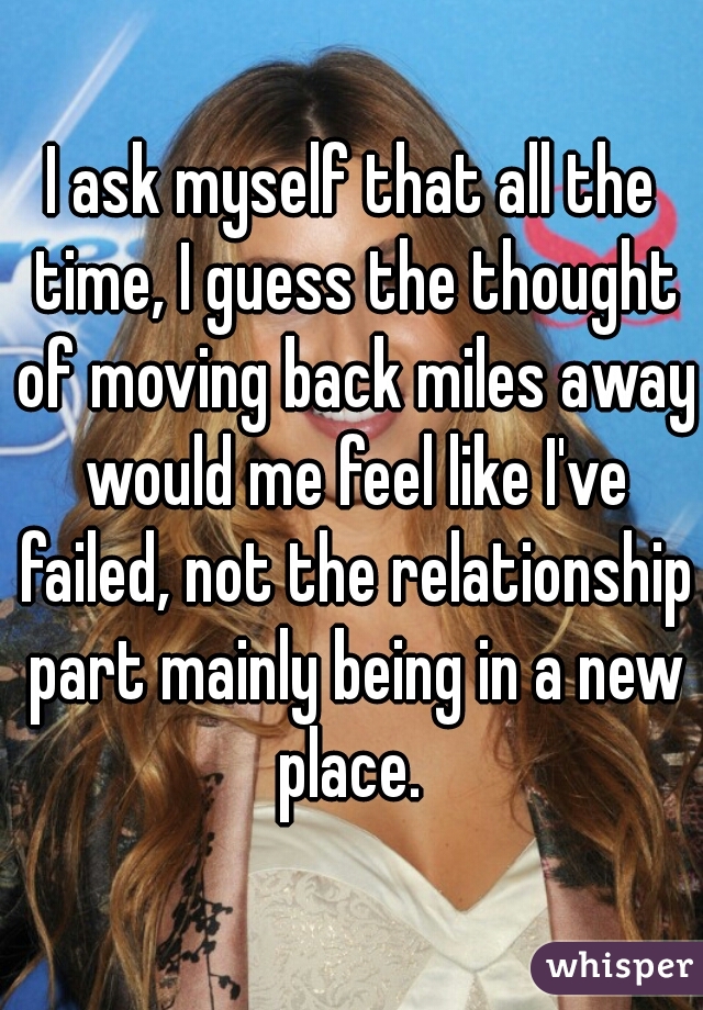 I ask myself that all the time, I guess the thought of moving back miles away would me feel like I've failed, not the relationship part mainly being in a new place. 