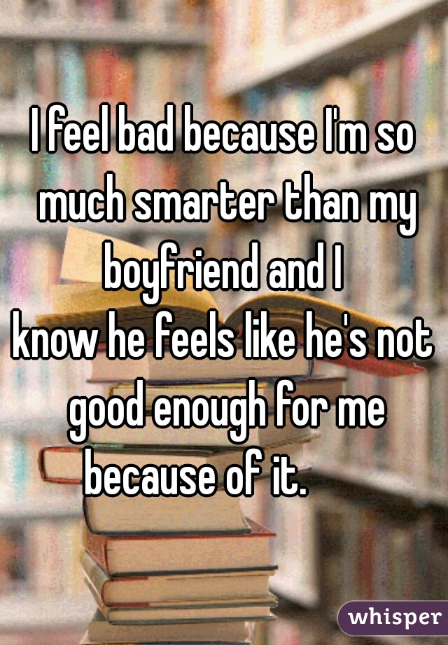 I feel bad because I'm so much smarter than my boyfriend and I 
know he feels like he's not good enough for me because of it.       