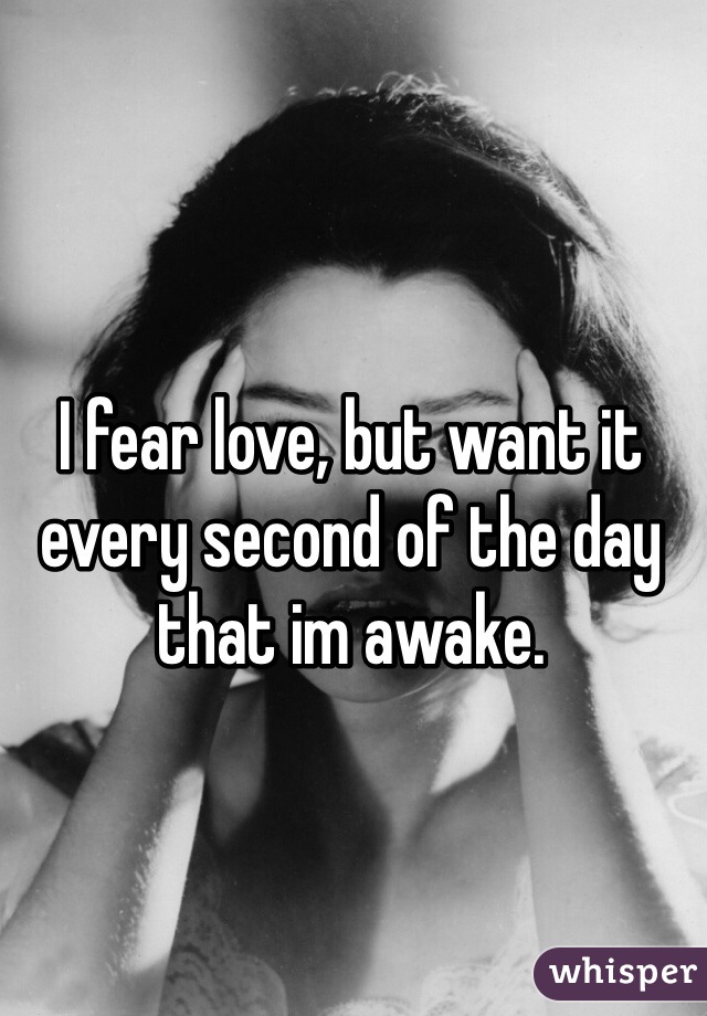 I fear love, but want it every second of the day that im awake. 