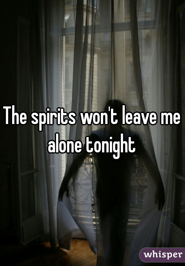 The spirits won't leave me alone tonight 