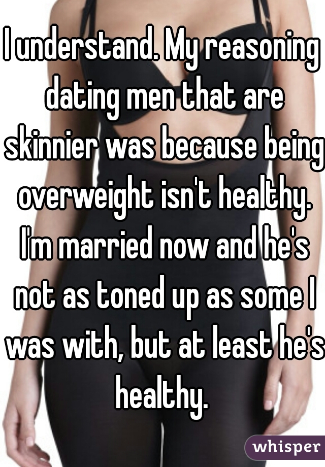 I understand. My reasoning dating men that are skinnier was because being overweight isn't healthy. I'm married now and he's not as toned up as some I was with, but at least he's healthy. 