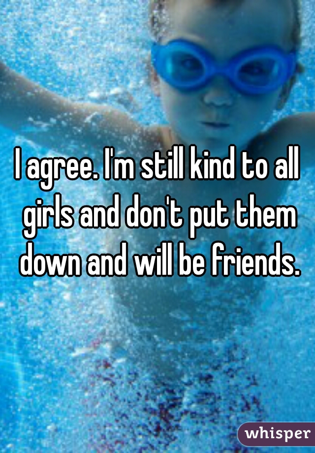 I agree. I'm still kind to all girls and don't put them down and will be friends.