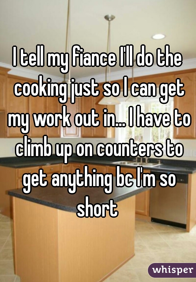 I tell my fiance I'll do the cooking just so I can get my work out in... I have to climb up on counters to get anything bc I'm so short 