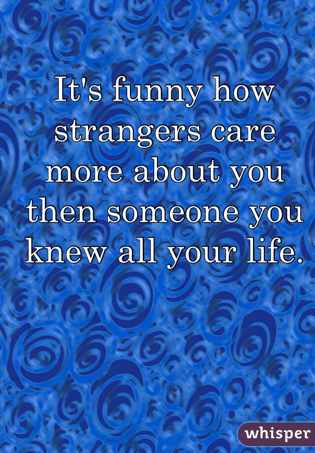 It's funny how strangers care more about you then someone you knew all your life. 
