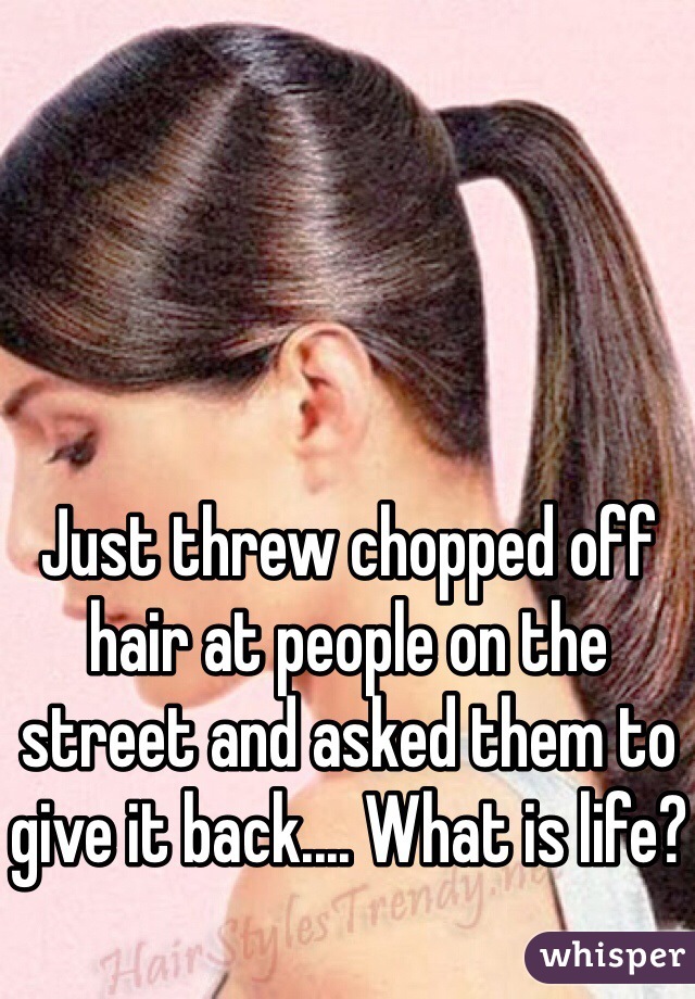 Just threw chopped off hair at people on the street and asked them to give it back.... What is life?