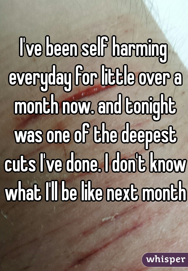 I've been self harming everyday for little over a month now. and tonight was one of the deepest cuts I've done. I don't know what I'll be like next month.