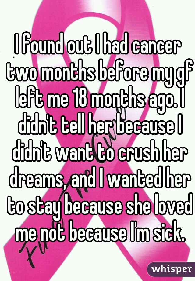 I found out I had cancer two months before my gf left me 18 months ago. I didn't tell her because I didn't want to crush her dreams, and I wanted her to stay because she loved me not because I'm sick.