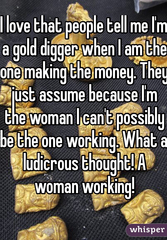 I love that people tell me I'm a gold digger when I am the one making the money. They just assume because I'm the woman I can't possibly be the one working. What a ludicrous thought! A woman working! 