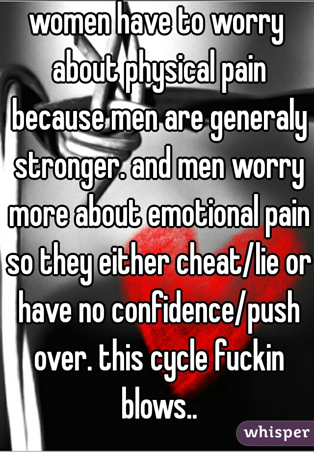 women have to worry about physical pain because men are generaly stronger. and men worry more about emotional pain so they either cheat/lie or have no confidence/push over. this cycle fuckin blows..