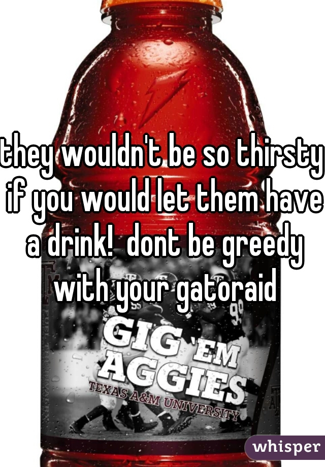 they wouldn't be so thirsty if you would let them have a drink!  dont be greedy with your gatoraid