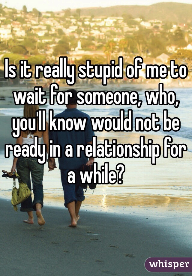 Is it really stupid of me to wait for someone, who, you'll know would not be ready in a relationship for a while?