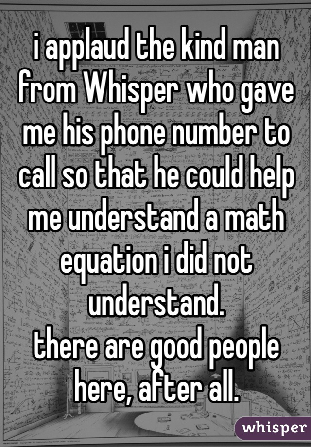 i applaud the kind man from Whisper who gave me his phone number to call so that he could help me understand a math equation i did not understand.
there are good people here, after all.