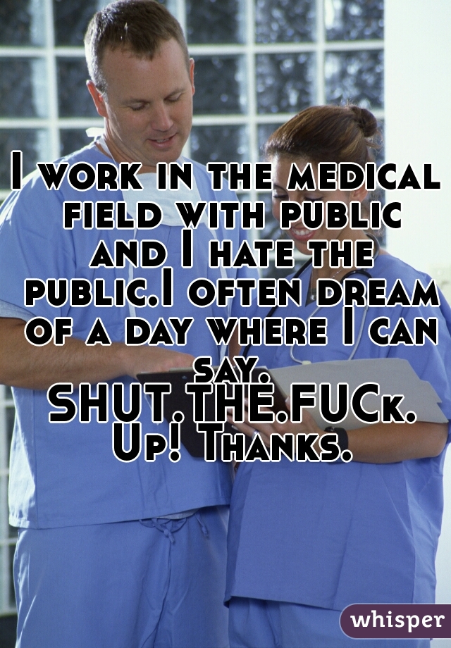 I work in the medical field with public and I hate the public.I often dream of a day where I can say. SHUT.THE.FUCk. Up! Thanks.
