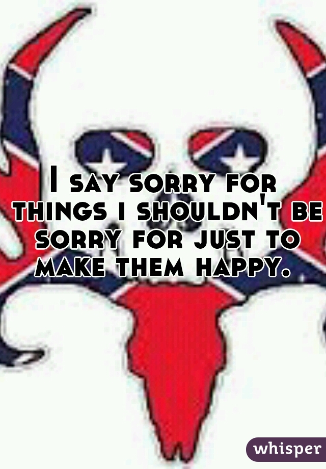 I say sorry for things i shouldn't be sorry for just to make them happy. 