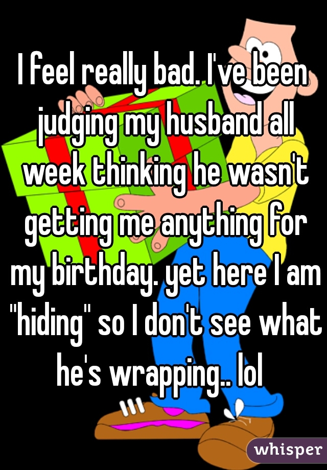 I feel really bad. I've been judging my husband all week thinking he wasn't getting me anything for my birthday. yet here I am "hiding" so I don't see what he's wrapping.. lol  