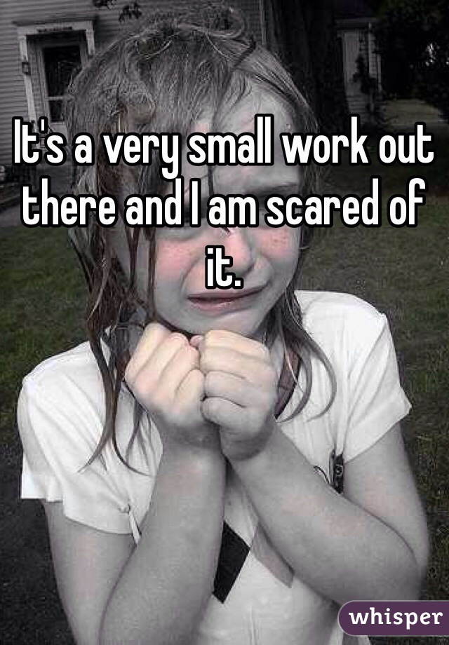 It's a very small work out there and I am scared of it.