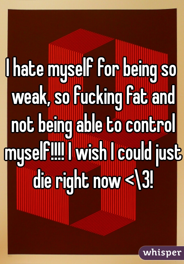 I hate myself for being so weak, so fucking fat and not being able to control myself!!!! I wish I could just die right now <\3!