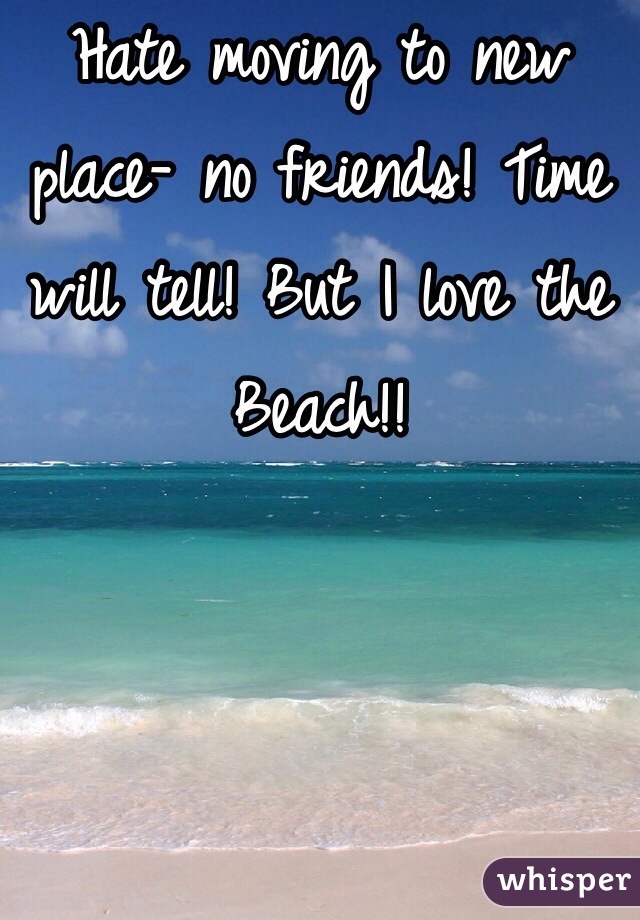Hate moving to new place- no friends! Time will tell! But I love the Beach!! 