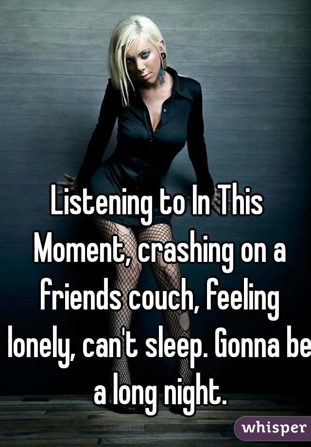 Listening to In This Moment, crashing on a friends couch, feeling lonely, can't sleep. Gonna be a long night.