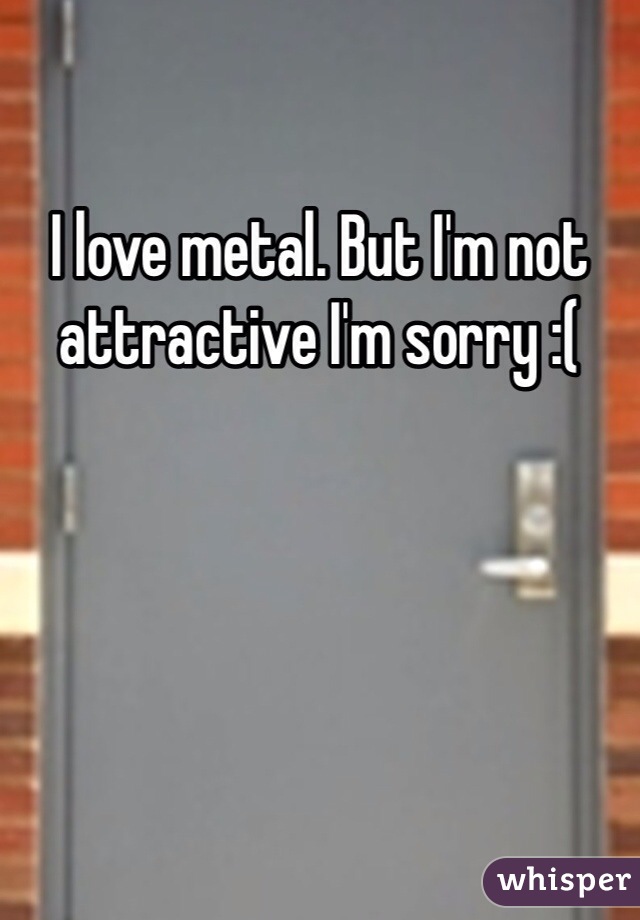 I love metal. But I'm not attractive I'm sorry :(