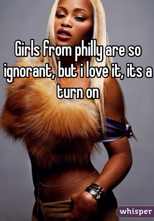 Girls from philly are so ignorant, but i love it, its a turn on