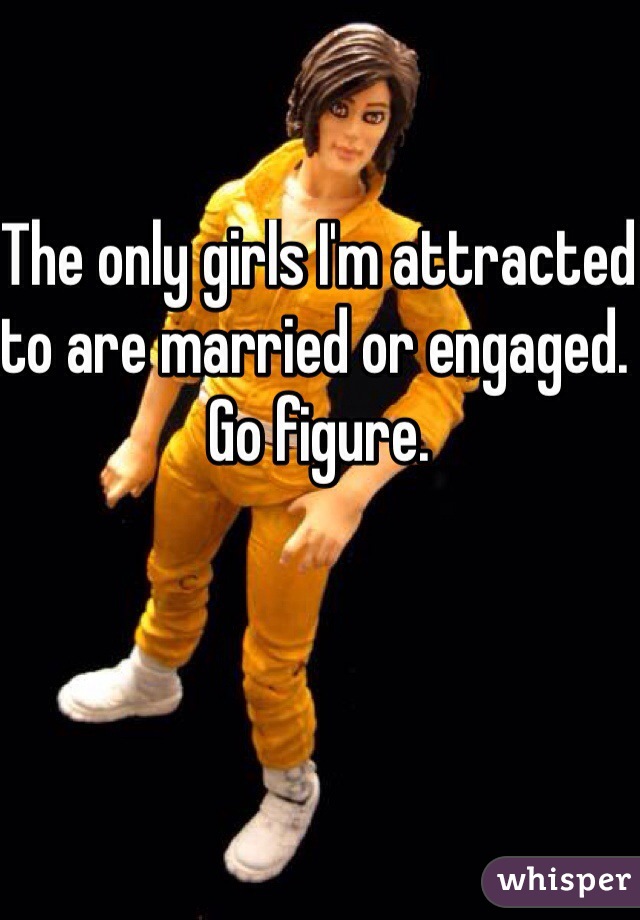 The only girls I'm attracted to are married or engaged. Go figure.