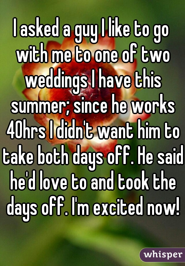 I asked a guy I like to go with me to one of two weddings I have this summer; since he works 40hrs I didn't want him to take both days off. He said he'd love to and took the days off. I'm excited now!