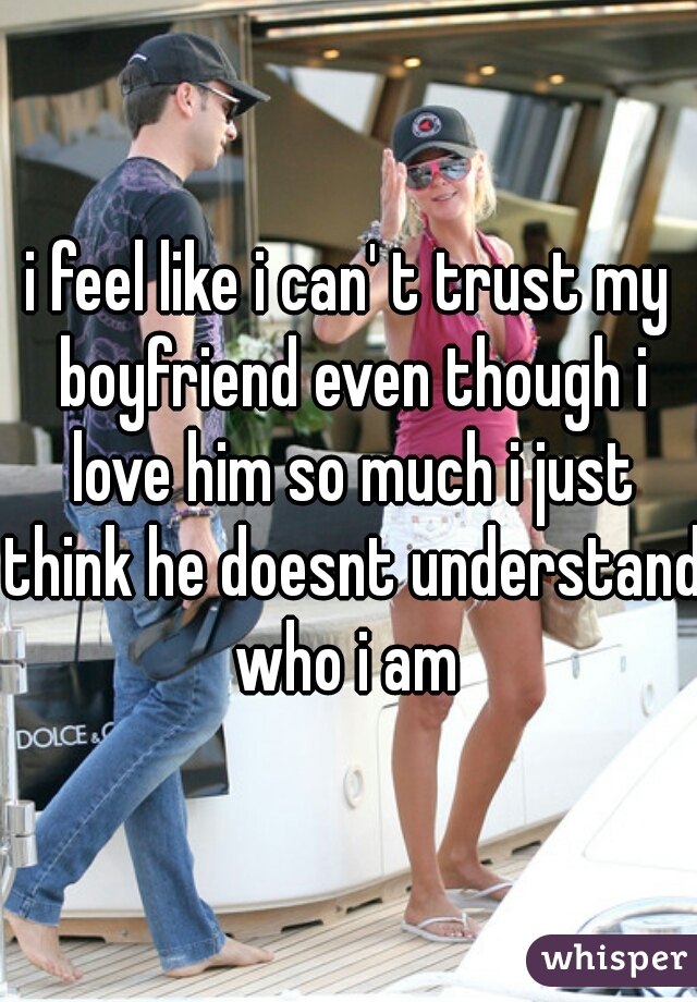 i feel like i can' t trust my boyfriend even though i love him so much i just think he doesnt understand who i am 