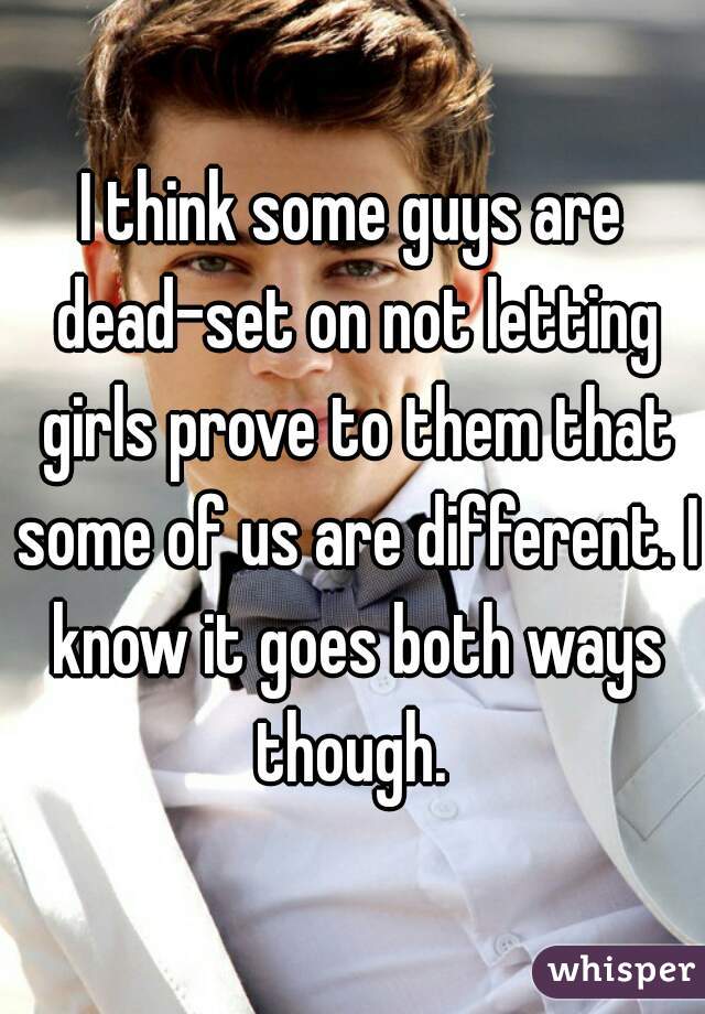 I think some guys are dead-set on not letting girls prove to them that some of us are different. I know it goes both ways though. 