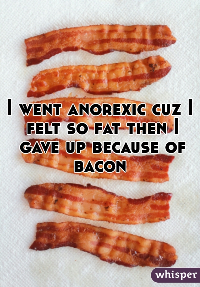 I went anorexic cuz I felt so fat then I gave up because of bacon 