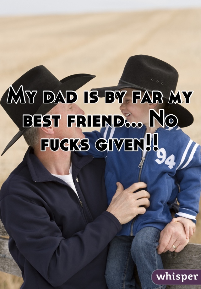 My dad is by far my best friend... No fucks given!!