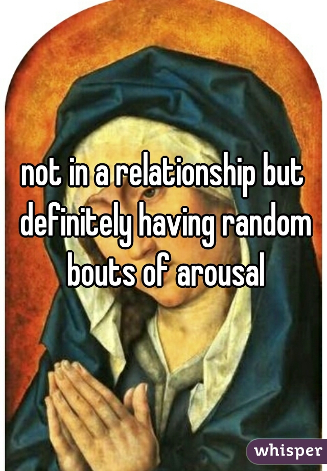not in a relationship but definitely having random bouts of arousal