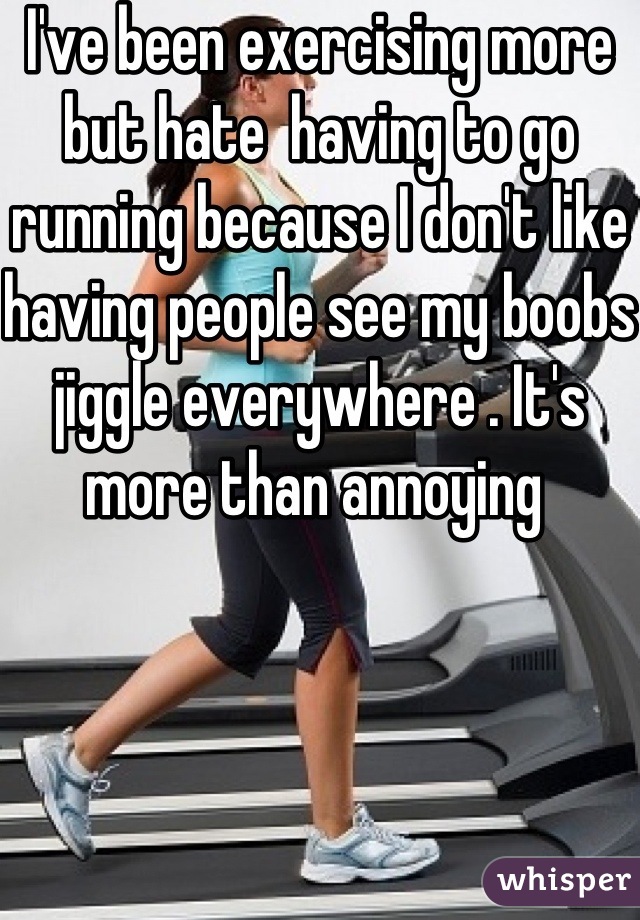 I've been exercising more but hate  having to go running because I don't like having people see my boobs jiggle everywhere . It's more than annoying 