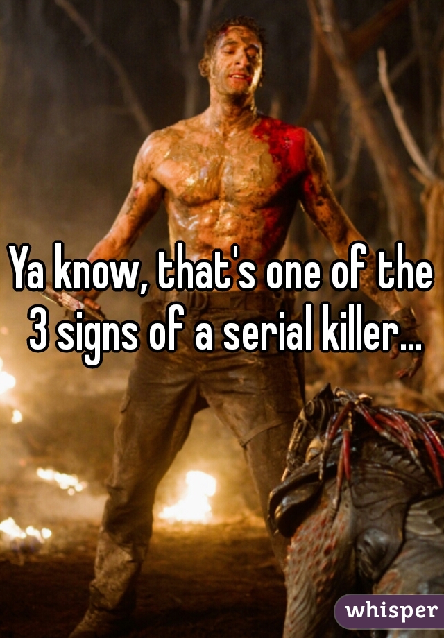 Ya know, that's one of the 3 signs of a serial killer...