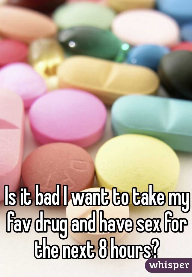 Is it bad I want to take my fav drug and have sex for the next 8 hours?