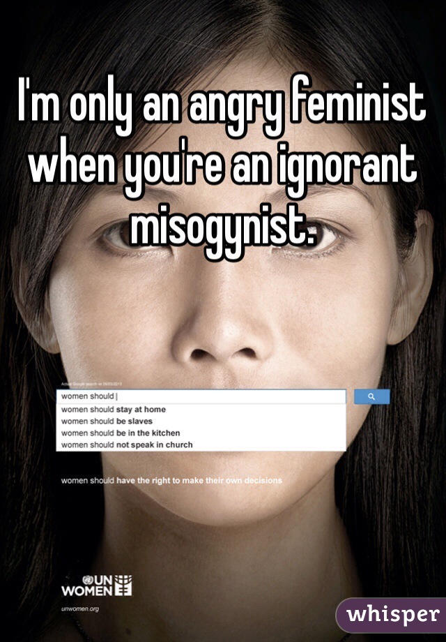 I'm only an angry feminist when you're an ignorant misogynist. 