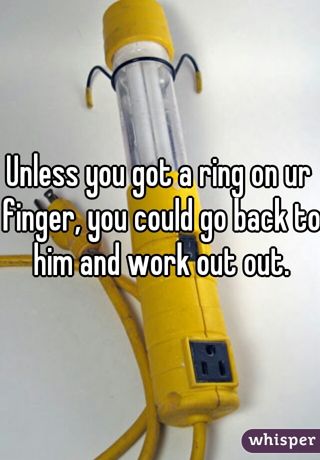 Unless you got a ring on ur finger, you could go back to him and work out out.