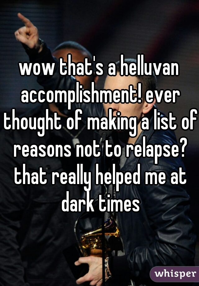 wow that's a helluvan accomplishment! ever thought of making a list of reasons not to relapse? that really helped me at dark times