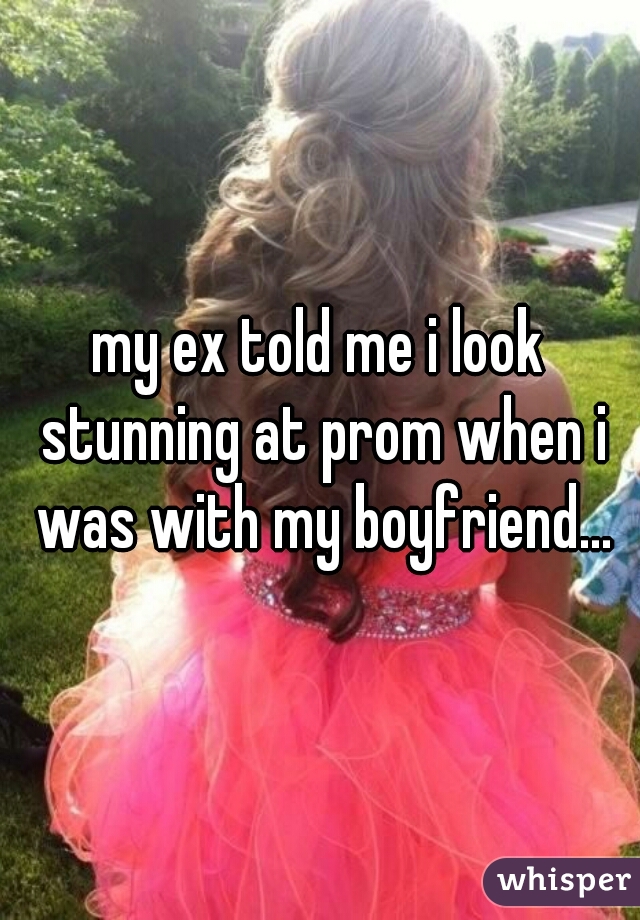 my ex told me i look stunning at prom when i was with my boyfriend...
