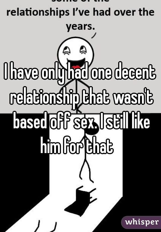 I have only had one decent relationship that wasn't based off sex. I still like him for that   