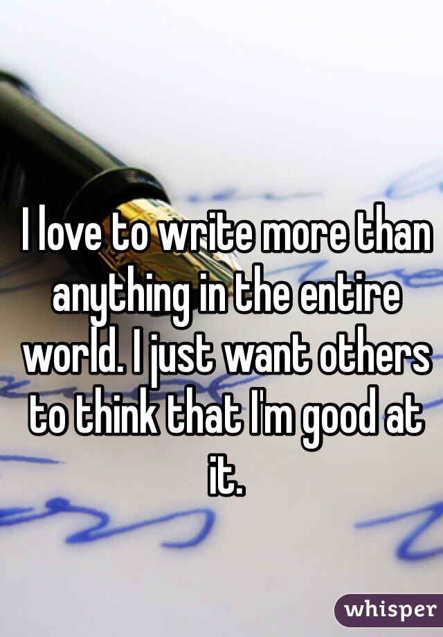 I love to write more than anything in the entire world. I just want others to think that I'm good at it. 