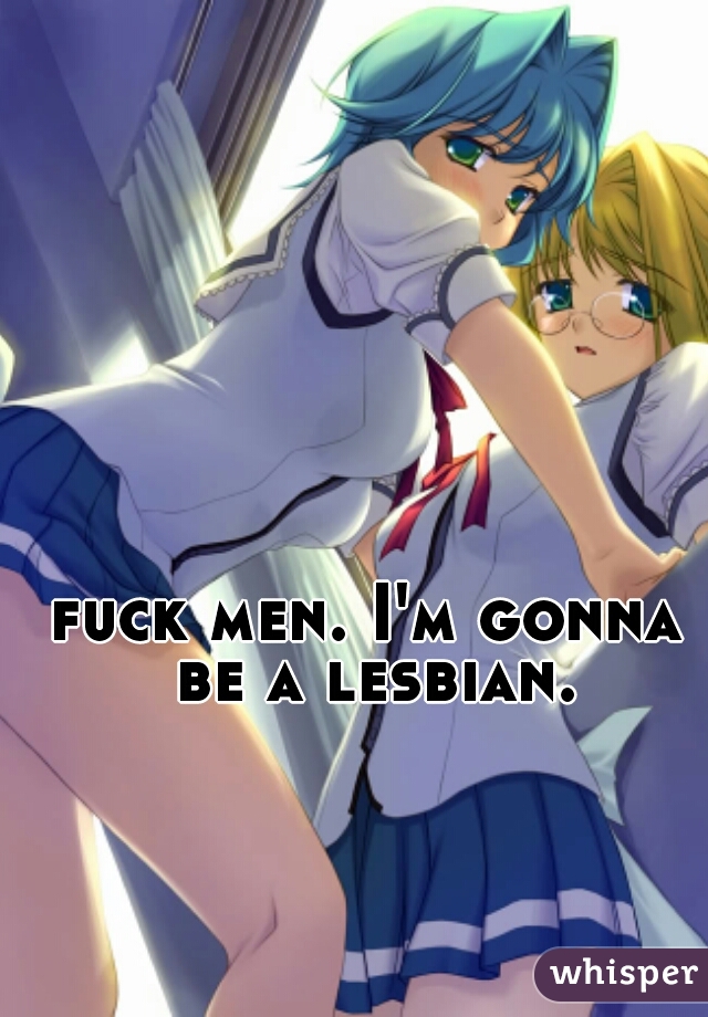 fuck men. I'm gonna be a lesbian.