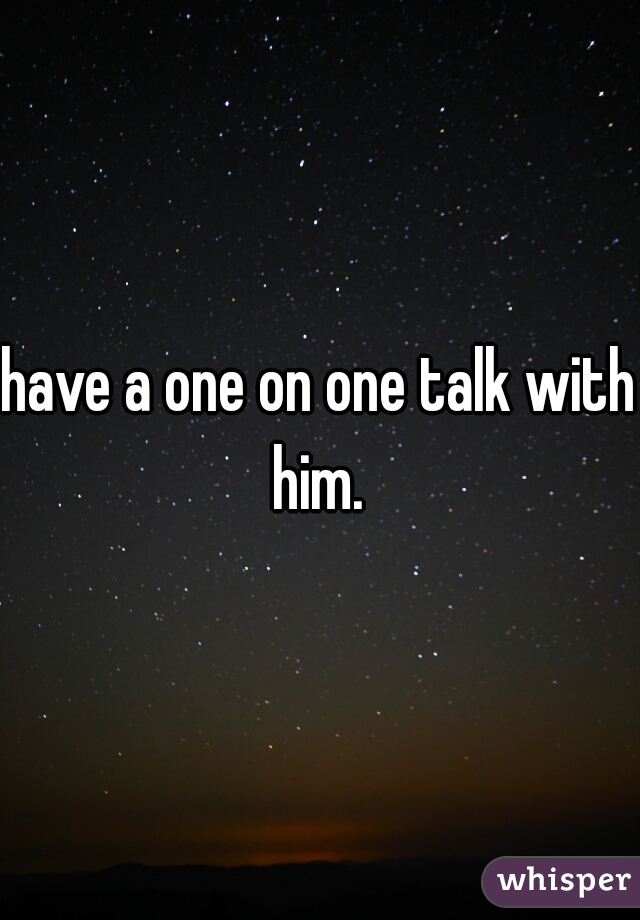 have a one on one talk with him. 