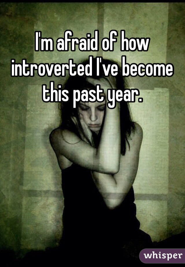 I'm afraid of how introverted I've become this past year.
