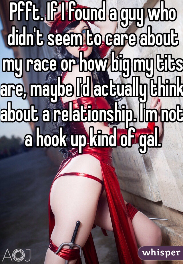 Pfft. If I found a guy who didn't seem to care about my race or how big my tits are, maybe I'd actually think about a relationship. I'm not a hook up kind of gal.